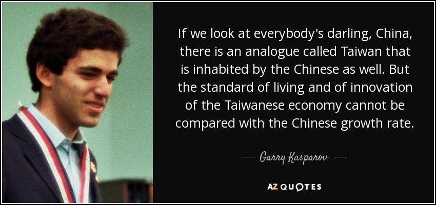 If we look at everybody's darling, China, there is an analogue called Taiwan that is inhabited by the Chinese as well. But the standard of living and of innovation of the Taiwanese economy cannot be compared with the Chinese growth rate. - Garry Kasparov