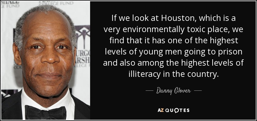If we look at Houston, which is a very environmentally toxic place, we find that it has one of the highest levels of young men going to prison and also among the highest levels of illiteracy in the country. - Danny Glover
