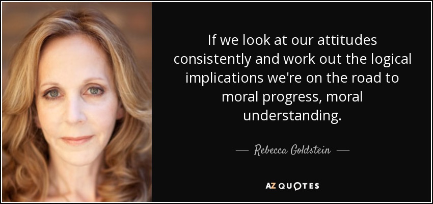 If we look at our attitudes consistently and work out the logical implications we're on the road to moral progress, moral understanding. - Rebecca Goldstein