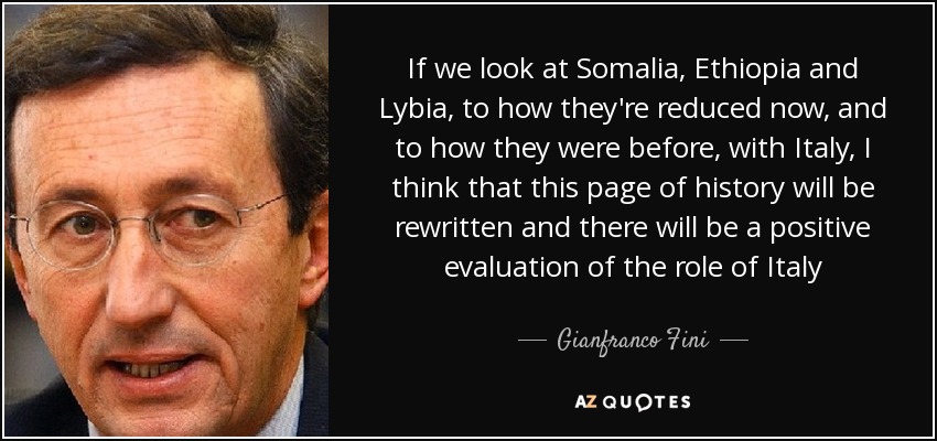 If we look at Somalia, Ethiopia and Lybia, to how they're reduced now, and to how they were before, with Italy, I think that this page of history will be rewritten and there will be a positive evaluation of the role of Italy - Gianfranco Fini