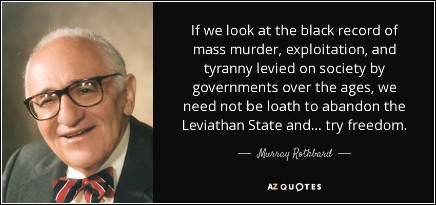 If we look at the black record of mass murder, exploitation, and tyranny levied on society by governments over the ages, we need not be loath to abandon the Leviathan State and . . . try freedom. - Murray Rothbard