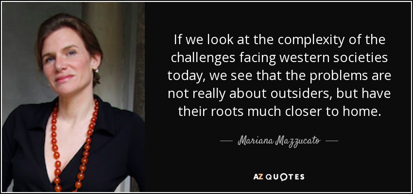 If we look at the complexity of the challenges facing western societies today, we see that the problems are not really about outsiders, but have their roots much closer to home. - Mariana Mazzucato