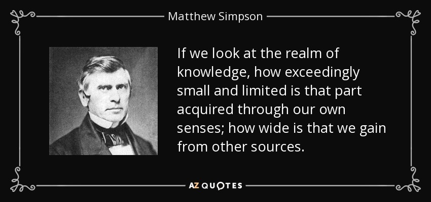 If we look at the realm of knowledge, how exceedingly small and limited is that part acquired through our own senses; how wide is that we gain from other sources. - Matthew Simpson