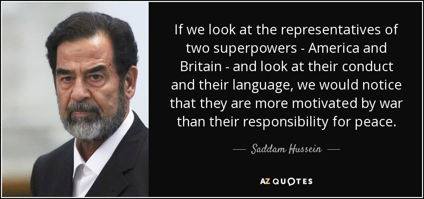 If we look at the representatives of two superpowers - America and Britain - and look at their conduct and their language, we would notice that they are more motivated by war than their responsibility for peace. - Saddam Hussein