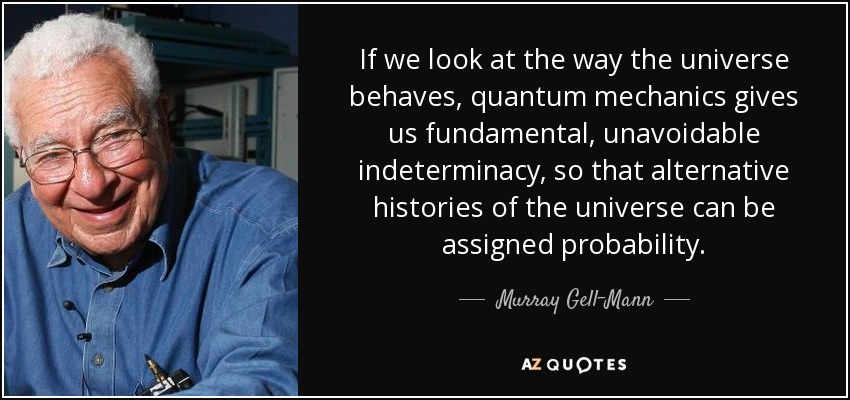 If we look at the way the universe behaves, quantum mechanics gives us fundamental, unavoidable indeterminacy, so that alternative histories of the universe can be assigned probability. - Murray Gell-Mann