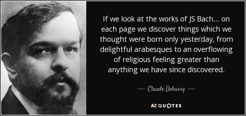 If we look at the works of JS Bach ... on each page we discover things which we thought were born only yesterday, from delightful arabesques to an overflowing of religious feeling greater than anything we have since discovered. - Claude Debussy