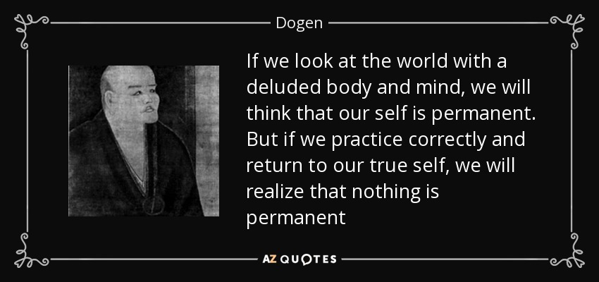 If we look at the world with a deluded body and mind, we will think that our self is permanent. But if we practice correctly and return to our true self, we will realize that nothing is permanent - Dogen