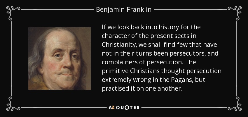 If we look back into history for the character of the present sects in Christianity, we shall find few that have not in their turns been persecutors, and complainers of persecution. The primitive Christians thought persecution extremely wrong in the Pagans, but practised it on one another. - Benjamin Franklin