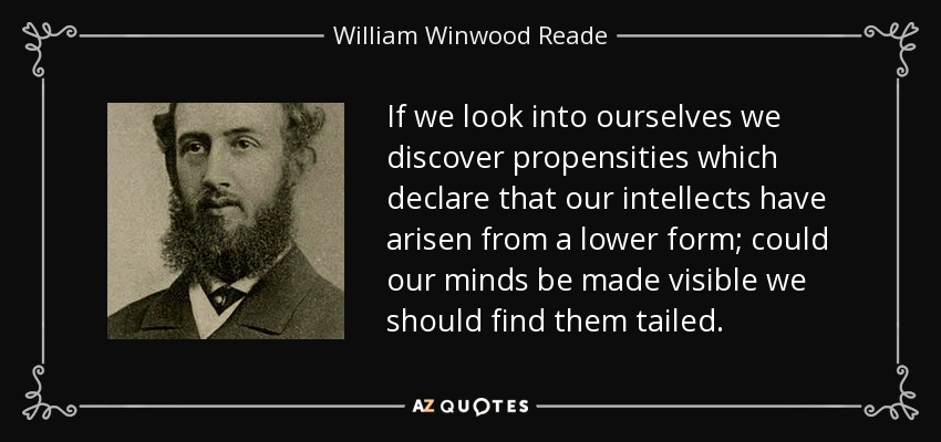 If we look into ourselves we discover propensities which declare that our intellects have arisen from a lower form; could our minds be made visible we should find them tailed. - William Winwood Reade