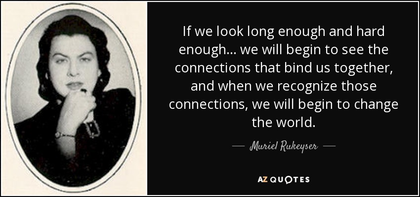 If we look long enough and hard enough ... we will begin to see the connections that bind us together, and when we recognize those connections, we will begin to change the world. - Muriel Rukeyser