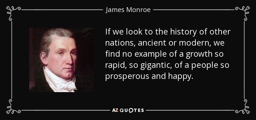 If we look to the history of other nations, ancient or modern, we find no example of a growth so rapid, so gigantic, of a people so prosperous and happy. - James Monroe