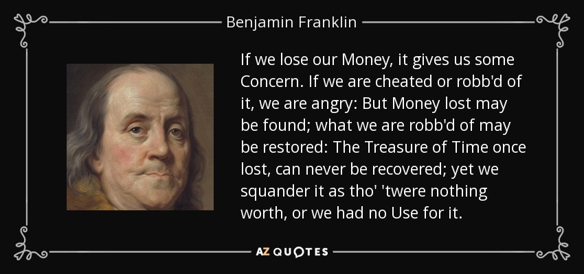 If we lose our Money, it gives us some Concern. If we are cheated or robb'd of it, we are angry: But Money lost may be found; what we are robb'd of may be restored: The Treasure of Time once lost, can never be recovered; yet we squander it as tho' 'twere nothing worth, or we had no Use for it. - Benjamin Franklin