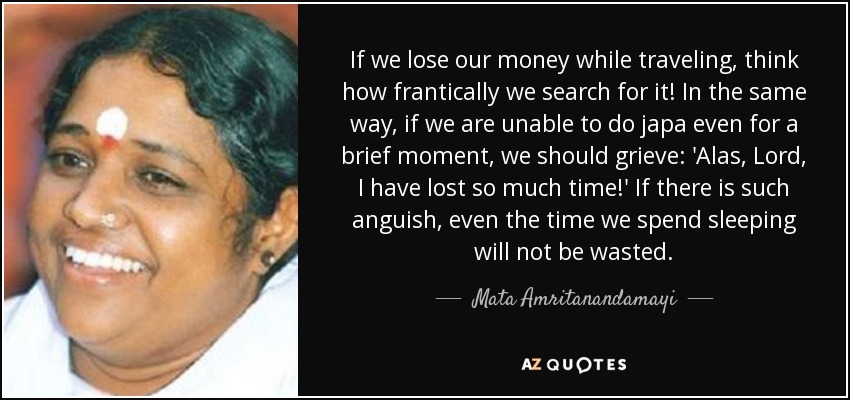 If we lose our money while traveling, think how frantically we search for it! In the same way, if we are unable to do japa even for a brief moment, we should grieve: 'Alas, Lord, I have lost so much time!' If there is such anguish, even the time we spend sleeping will not be wasted. - Mata Amritanandamayi