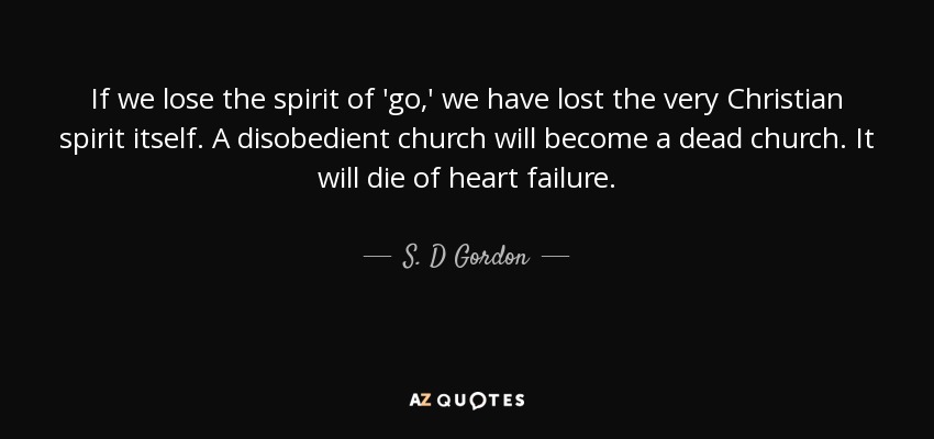 If we lose the spirit of 'go,' we have lost the very Christian spirit itself. A disobedient church will become a dead church. It will die of heart failure. - S. D Gordon