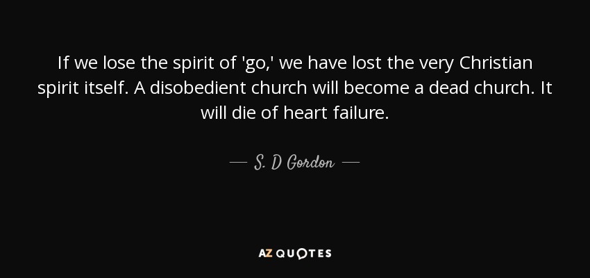 If we lose the spirit of 'go,' we have lost the very Christian spirit itself. A disobedient church will become a dead church. It will die of heart failure. - S. D Gordon