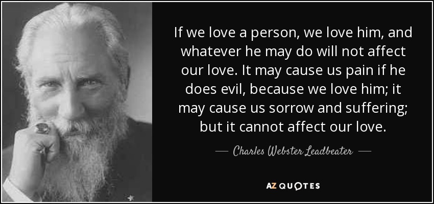 If we love a person, we love him, and whatever he may do will not affect our love. It may cause us pain if he does evil, because we love him; it may cause us sorrow and suffering; but it cannot affect our love. - Charles Webster Leadbeater