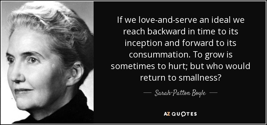 If we love-and-serve an ideal we reach backward in time to its inception and forward to its consummation. To grow is sometimes to hurt; but who would return to smallness? - Sarah-Patton Boyle