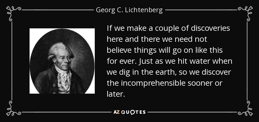 If we make a couple of discoveries here and there we need not believe things will go on like this for ever. Just as we hit water when we dig in the earth, so we discover the incomprehensible sooner or later. - Georg C. Lichtenberg
