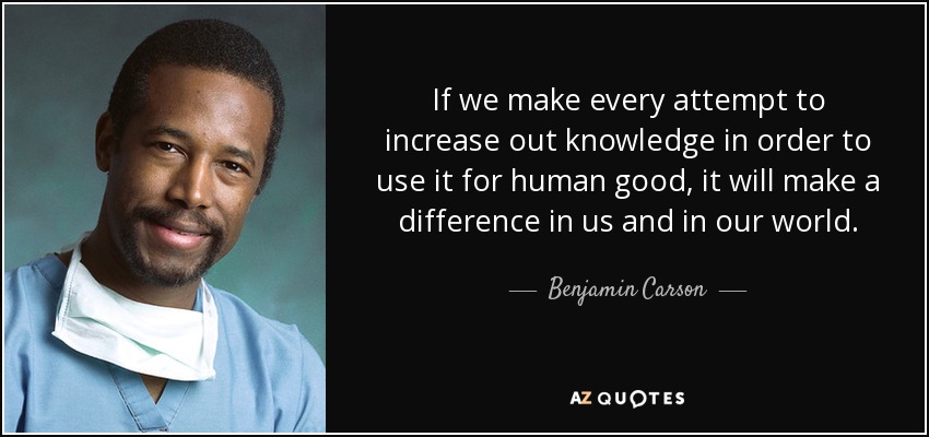 If we make every attempt to increase out knowledge in order to use it for human good, it will make a difference in us and in our world. - Benjamin Carson