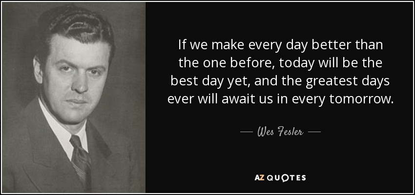 If we make every day better than the one before, today will be the best day yet, and the greatest days ever will await us in every tomorrow. - Wes Fesler