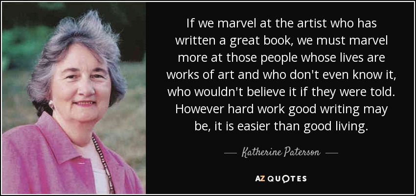 If we marvel at the artist who has written a great book, we must marvel more at those people whose lives are works of art and who don't even know it, who wouldn't believe it if they were told. However hard work good writing may be, it is easier than good living. - Katherine Paterson