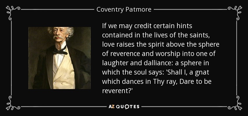 If we may credit certain hints contained in the lives of the saints, love raises the spirit above the sphere of reverence and worship into one of laughter and dalliance: a sphere in which the soul says: 'Shall I, a gnat which dances in Thy ray, Dare to be reverent?' - Coventry Patmore