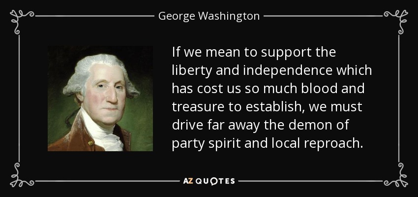 If we mean to support the liberty and independence which has cost us so much blood and treasure to establish, we must drive far away the demon of party spirit and local reproach. - George Washington