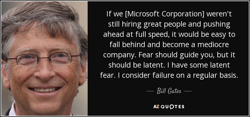 If we [Microsoft Corporation] weren't still hiring great people and pushing ahead at full speed, it would be easy to fall behind and become a mediocre company. Fear should guide you, but it should be latent. I have some latent fear. I consider failure on a regular basis. - Bill Gates