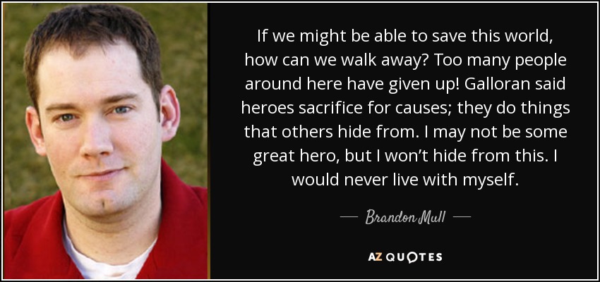 If we might be able to save this world, how can we walk away? Too many people around here have given up! Galloran said heroes sacrifice for causes; they do things that others hide from. I may not be some great hero, but I won’t hide from this. I would never live with myself. - Brandon Mull