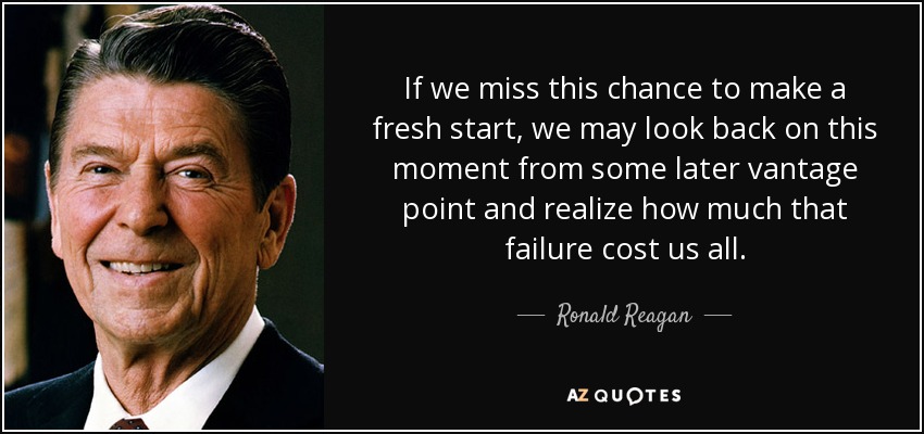 If we miss this chance to make a fresh start, we may look back on this moment from some later vantage point and realize how much that failure cost us all. - Ronald Reagan