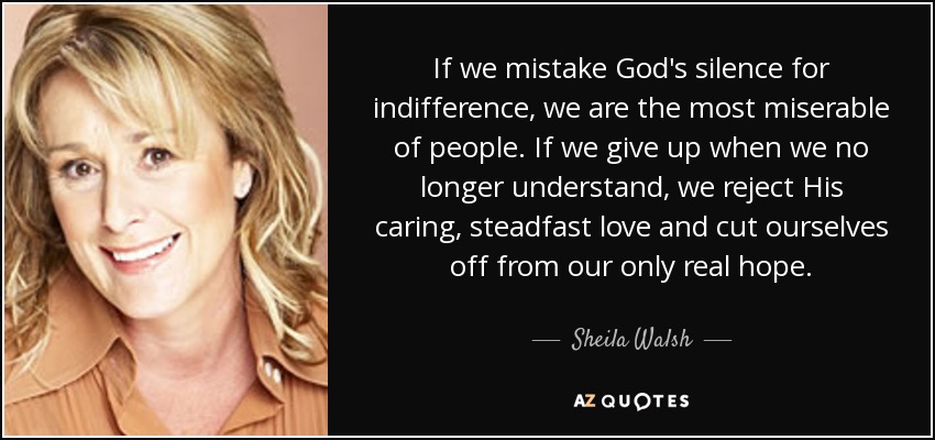 If we mistake God's silence for indifference, we are the most miserable of people. If we give up when we no longer understand, we reject His caring, steadfast love and cut ourselves off from our only real hope. - Sheila Walsh
