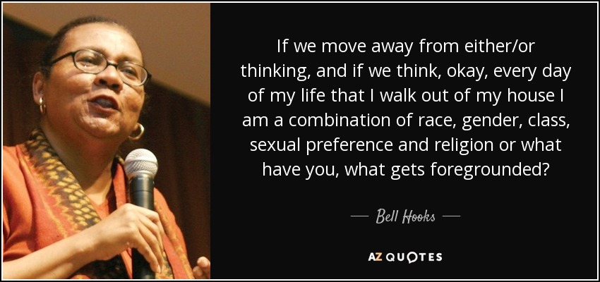 If we move away from either/or thinking, and if we think, okay, every day of my life that I walk out of my house I am a combination of race, gender, class, sexual preference and religion or what have you, what gets foregrounded? - Bell Hooks