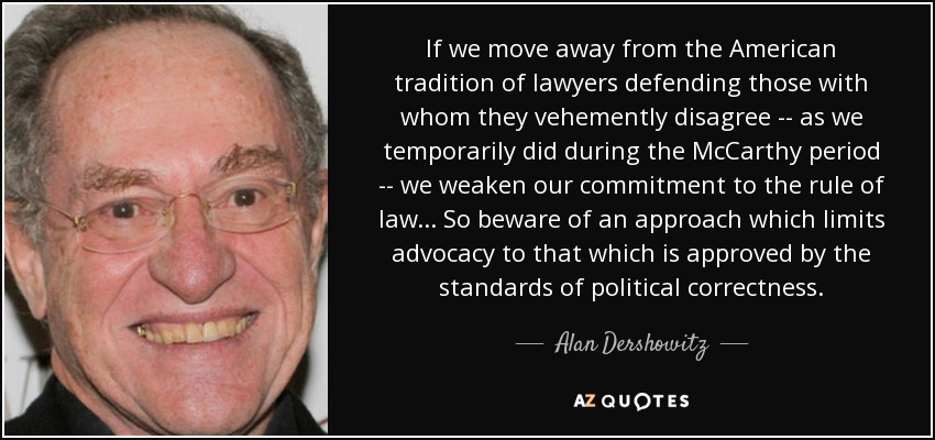 If we move away from the American tradition of lawyers defending those with whom they vehemently disagree -- as we temporarily did during the McCarthy period -- we weaken our commitment to the rule of law... So beware of an approach which limits advocacy to that which is approved by the standards of political correctness. - Alan Dershowitz
