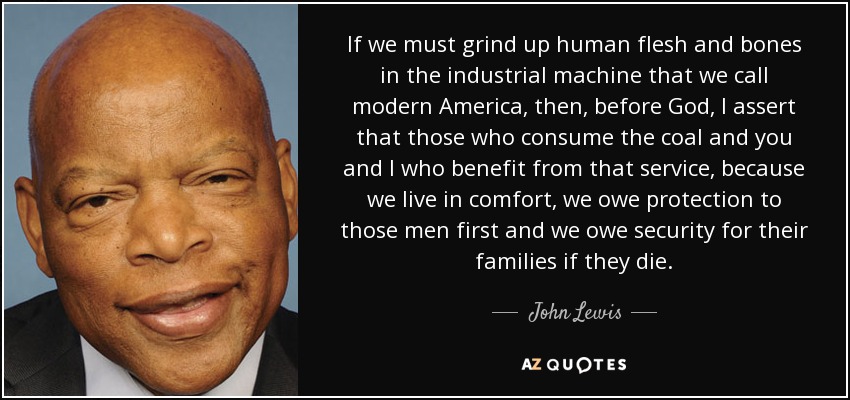 If we must grind up human flesh and bones in the industrial machine that we call modern America, then, before God, I assert that those who consume the coal and you and I who benefit from that service, because we live in comfort, we owe protection to those men first and we owe security for their families if they die. - John Lewis