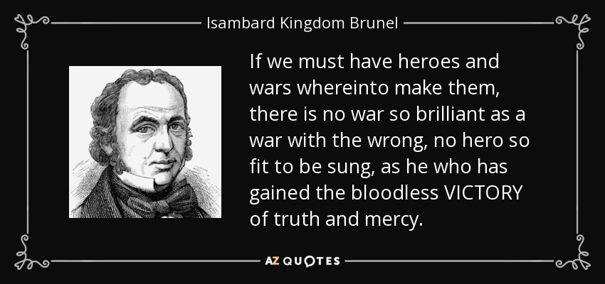 If we must have heroes and wars whereinto make them, there is no war so brilliant as a war with the wrong, no hero so fit to be sung, as he who has gained the bloodless VICTORY of truth and mercy. - Isambard Kingdom Brunel