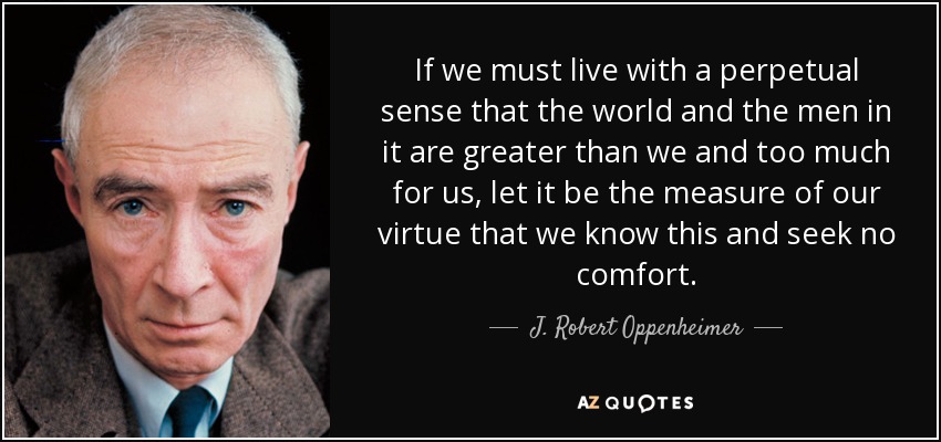 If we must live with a perpetual sense that the world and the men in it are greater than we and too much for us, let it be the measure of our virtue that we know this and seek no comfort. - J. Robert Oppenheimer