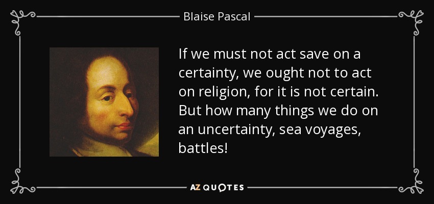 If we must not act save on a certainty, we ought not to act on religion, for it is not certain. But how many things we do on an uncertainty, sea voyages, battles! - Blaise Pascal