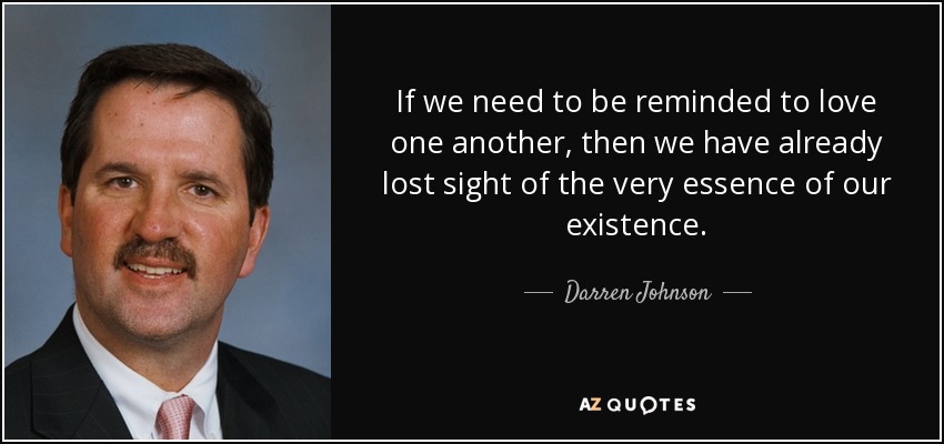If we need to be reminded to love one another, then we have already lost sight of the very essence of our existence. - Darren Johnson