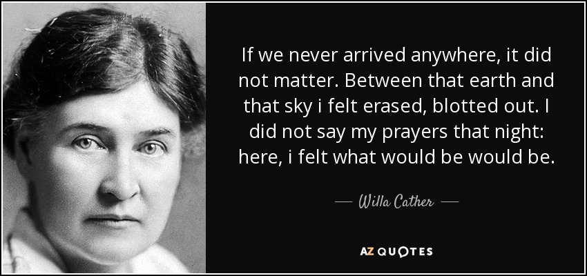 If we never arrived anywhere, it did not matter. Between that earth and that sky i felt erased, blotted out. I did not say my prayers that night: here, i felt what would be would be. - Willa Cather