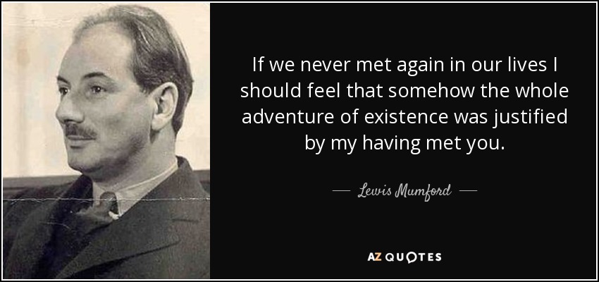 If we never met again in our lives I should feel that somehow the whole adventure of existence was justified by my having met you. - Lewis Mumford