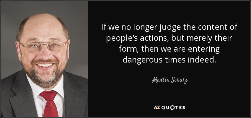 If we no longer judge the content of people's actions, but merely their form, then we are entering dangerous times indeed. - Martin Schulz