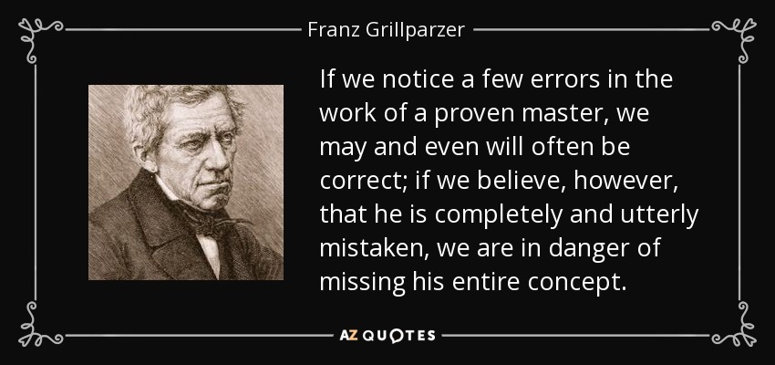 If we notice a few errors in the work of a proven master, we may and even will often be correct; if we believe, however, that he is completely and utterly mistaken, we are in danger of missing his entire concept. - Franz Grillparzer