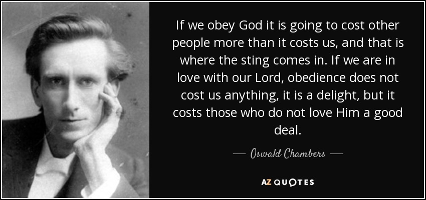 If we obey God it is going to cost other people more than it costs us, and that is where the sting comes in. If we are in love with our Lord, obedience does not cost us anything, it is a delight, but it costs those who do not love Him a good deal. - Oswald Chambers