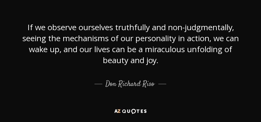 If we observe ourselves truthfully and non-judgmentally, seeing the mechanisms of our personality in action, we can wake up, and our lives can be a miraculous unfolding of beauty and joy. - Don Richard Riso