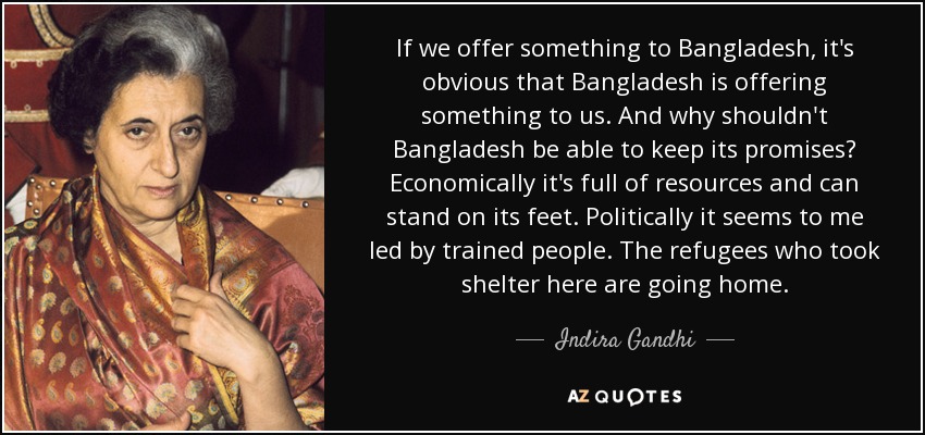 If we offer something to Bangladesh, it's obvious that Bangladesh is offering something to us. And why shouldn't Bangladesh be able to keep its promises? Economically it's full of resources and can stand on its feet. Politically it seems to me led by trained people. The refugees who took shelter here are going home. - Indira Gandhi