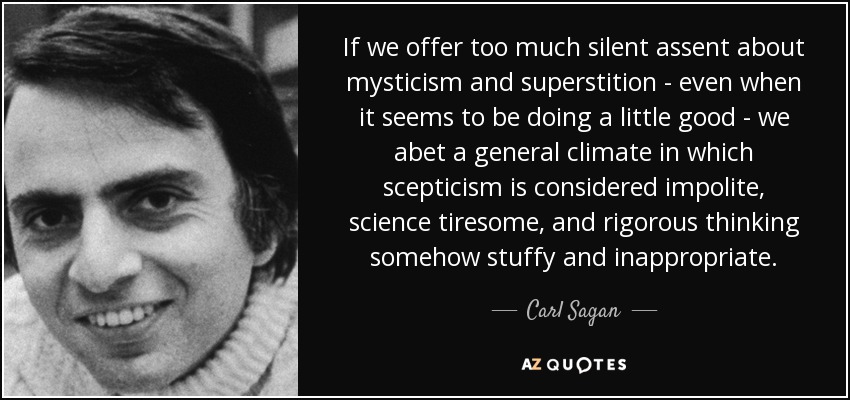 If we offer too much silent assent about mysticism and superstition - even when it seems to be doing a little good - we abet a general climate in which scepticism is considered impolite, science tiresome, and rigorous thinking somehow stuffy and inappropriate. - Carl Sagan