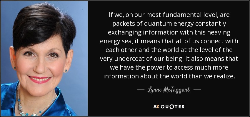 If we, on our most fundamental level, are packets of quantum energy constantly exchanging information with this heaving energy sea, it means that all of us connect with each other and the world at the level of the very undercoat of our being. It also means that we have the power to access much more information about the world than we realize. - Lynne McTaggart