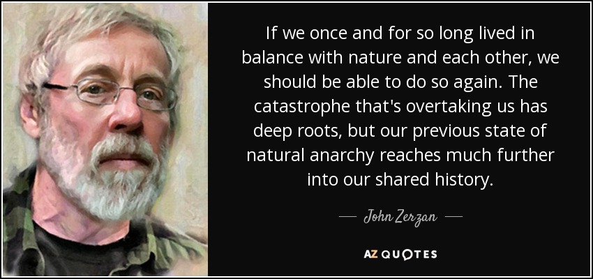 If we once and for so long lived in balance with nature and each other, we should be able to do so again. The catastrophe that's overtaking us has deep roots, but our previous state of natural anarchy reaches much further into our shared history . - John Zerzan