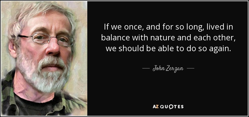 If we once, and for so long, lived in balance with nature and each other, we should be able to do so again. - John Zerzan