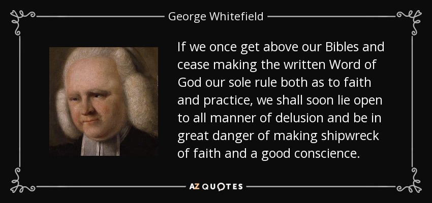 If we once get above our Bibles and cease making the written Word of God our sole rule both as to faith and practice, we shall soon lie open to all manner of delusion and be in great danger of making shipwreck of faith and a good conscience. - George Whitefield
